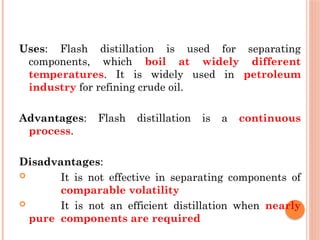 Uses: Flash distillation is used for separating
components, which boil at widely different
temperatures. It is widely used in petroleum
industry for refining crude oil.
Advantages: Flash distillation is a continuous
process.
Disadvantages:
 It is not effective in separating components of
comparable volatility
 It is not an efficient distillation when nearly
pure components are required
 