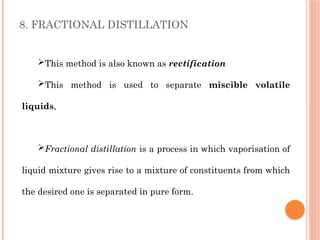 8. FRACTIONAL DISTILLATION
This method is also known as rectification
This method is used to separate miscible volatile
liquids,
Fractional distillation is a process in which vaporisation of
liquid mixture gives rise to a mixture of constituents from which
the desired one is separated in pure form.
 