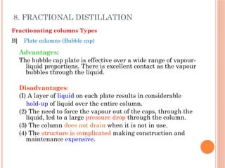 8. FRACTIONAL DISTILLATION
Fractionating columns Types
B] Plate columns (Bubble cap)
Advantages:
The bubble cap plate is effective over a wide range of vapour-
liquid proportions. There is excellent contact as the vapour
bubbles through the liquid.
Disadvantages:
(I) A layer of liquid on each plate results in considerable
hold-up of liquid over the entire column.
(2) The need to force the vapour out of the caps, through the
liquid, led to a large pressure drop through the column.
(3) The column does not drain when it is not in use.
(4) The structure is complicated making construction and
maintenance expensive.
 