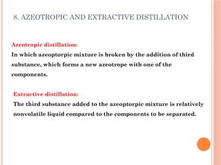 8. AZEOTROPIC AND EXTRACTIVE DISTILLATION
Azeotropic distillation:
In which azeoptorpic mixture is broken by the addition of third
substance, which forms a new azeotrope with one of the
components.
Extractive distillation:
The third substance added to the azeoptorpic mixture is relatively
nonvolatile liquid compared to the components to be separated.
 