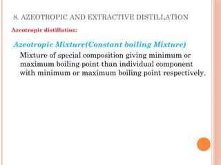 8. AZEOTROPIC AND EXTRACTIVE DISTILLATION
Azeotropic distillation:
Azeotropic Mixture(Constant boiling Mixture)
Mixture of special composition giving minimum or
maximum boiling point than individual component
with minimum or maximum boiling point respectively.
 