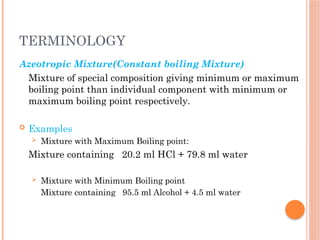 TERMINOLOGY
Azeotropic Mixture(Constant boiling Mixture)
Mixture of special composition giving minimum or maximum
boiling point than individual component with minimum or
maximum boiling point respectively.
 Examples
 Mixture with Maximum Boiling point:
Mixture containing 20.2 ml HCl + 79.8 ml water
 Mixture with Minimum Boiling point
Mixture containing 95.5 ml Alcohol + 4.5 ml water
 