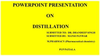 POWERPOINT PRESENTATION
ON
DISTILLATION
SUBMITTED TO: DR. DHANDEEP SINGH
SUBMITTED BY: MANSI PANWAR
M.PHARMACY (Pharmaceutical chemistry)
PUP PATIALA
 