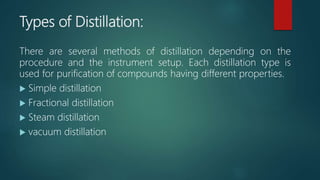 Types of Distillation:
There are several methods of distillation depending on the
procedure and the instrument setup. Each distillation type is
used for purification of compounds having different properties.
 Simple distillation
 Fractional distillation
 Steam distillation
 vacuum distillation
 