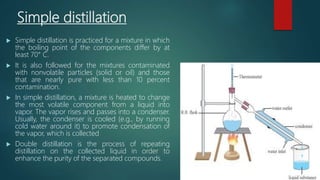Simple distillation
 Simple distillation is practiced for a mixture in which
the boiling point of the components differ by at
least 70° C.
 It is also followed for the mixtures contaminated
with nonvolatile particles (solid or oil) and those
that are nearly pure with less than 10 percent
contamination.
 In simple distillation, a mixture is heated to change
the most volatile component from a liquid into
vapor. The vapor rises and passes into a condenser.
Usually, the condenser is cooled (e.g., by running
cold water around it) to promote condensation of
the vapor, which is collected
 Double distillation is the process of repeating
distillation on the collected liquid in order to
enhance the purity of the separated compounds.
 