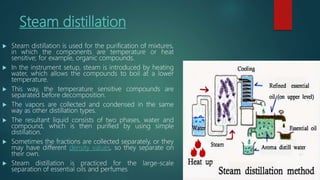 Steam distillation
 Steam distillation is used for the purification of mixtures,
in which the components are temperature or heat
sensitive; for example, organic compounds.
 In the instrument setup, steam is introduced by heating
water, which allows the compounds to boil at a lower
temperature.
 This way, the temperature sensitive compounds are
separated before decomposition.
 The vapors are collected and condensed in the same
way as other distillation types.
 The resultant liquid consists of two phases, water and
compound, which is then purified by using simple
distillation.
 Sometimes the fractions are collected separately, or they
may have different density values, so they separate on
their own.
 Steam distillation is practiced for the large-scale
separation of essential oils and perfumes
 
