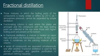 Fractional distillation
 Those mixtures, in which the boiling point of the
components is nearly similar or differs by 25° C (at 1
atmosphere pressure), cannot be separated by simple
distillation.
 Fractionating column is used where the plates are
arranged and the compound with the least boiling
point are collected at the top while those with higher
boiling point are present at the bottom.
 In fractional distillation, a mixture is heated so vapor
rises and enters the fractionating column. As the vapor
cools, it condenses on the packing material of the
column.
 A series of compounds are separated simultaneously
one after another. Fractional distillation is used for the
alcohol purification and gasoline purification in
petroleum refining industries
 