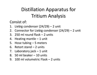 Distillation Apparatus for
Tritium Analysis
Consist of:
1. Liebig condenser (24/29) – 2 unit
2. Connector for Liebig condenser (24/29) – 2 unit
3. 250 ml round flask – 2 units
4. Heating mantle – 1 unit
4. Heating mantle – 1 unit
5. Hose tubing – 5 meters
6. Retort stand – 2 units
7. Laboratory jack – 1 unit
8. 50 ml beaker – 10 units
9. 100 ml volumetric Flask – 2 units
 