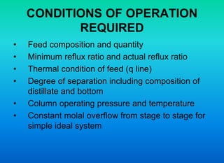 CONDITIONS OF OPERATION
REQUIRED
• Feed composition and quantity
• Minimum reflux ratio and actual reflux ratio
• Thermal condition of feed (q line)
• Degree of separation including composition of
distillate and bottom
• Column operating pressure and temperature
• Constant molal overflow from stage to stage for
simple ideal system
 