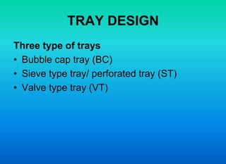 TRAY DESIGN
Three type of trays
• Bubble cap tray (BC)
• Sieve type tray/ perforated tray (ST)
• Valve type tray (VT)
 