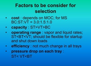 Factors to be consider for
selection
• cost : depends on MOC; for MS
BC:ST:VT = 3.0:1.5:1.0
• capacity : ST>VT>BC
• operating range : vapor and liquid rates;
ST<BT<VT; should be flexible for startup
and shut down loads
• efficiency : not much change in all trays
• pressure drop on each tray :
ST< VT<BT
 
