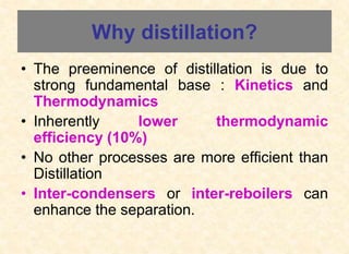 Why distillation?
• The preeminence of distillation is due to
strong fundamental base : Kinetics and
Thermodynamics
• Inherently lower thermodynamic
efficiency (10%)
• No other processes are more efficient than
Distillation
• Inter-condensers or inter-reboilers can
enhance the separation.
 