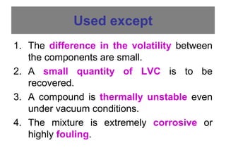 Used except
1. The difference in the volatility between
the components are small.
2. A small quantity of LVC is to be
recovered.
3. A compound is thermally unstable even
under vacuum conditions.
4. The mixture is extremely corrosive or
highly fouling.
 