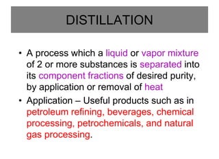DISTILLATION
• A process which a liquid or vapor mixture
of 2 or more substances is separated into
its component fractions of desired purity,
by application or removal of heat
• Application – Useful products such as in
petroleum refining, beverages, chemical
processing, petrochemicals, and natural
gas processing.
 