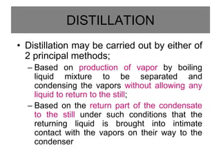 DISTILLATION
• Distillation may be carried out by either of
2 principal methods;
– Based on production of vapor by boiling
liquid mixture to be separated and
condensing the vapors without allowing any
liquid to return to the still;
– Based on the return part of the condensate
to the still under such conditions that the
returning liquid is brought into intimate
contact with the vapors on their way to the
condenser
 
