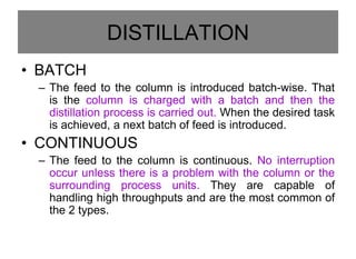 DISTILLATION
• BATCH
– The feed to the column is introduced batch-wise. That
is the column is charged with a batch and then the
distillation process is carried out. When the desired task
is achieved, a next batch of feed is introduced.
• CONTINUOUS
– The feed to the column is continuous. No interruption
occur unless there is a problem with the column or the
surrounding process units. They are capable of
handling high throughputs and are the most common of
the 2 types.
 