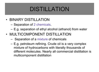 DISTILLATION
• BINARY DISTILLATION
– Separation of 2 chemicals.
– E.g. separation of ethyl alcohol (ethanol) from water
• MULTICOMPONENT DISTILLATION
– Separation of a mixture of chemicals
– E.g. petroleum refining. Crude oil is a very complex
mixture of hydrocarbons with literally thousands of
different molecules. Nearly all commercial distillation is
multicomponent distillation
 