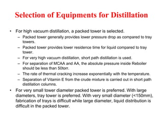 Selection of Equipments for Distillation
• For high vacuum distillation, a packed tower is selected.
– Packed tower generally provides lower pressure drop as compared to tray
towers.
– Packed tower provides lower residence time for liquid compared to tray
tower.
– For very high vacuum distillation, short path distillation is used.
– For separation of MCAA and AA, the absolute pressure inside Reboiler
should be less than 50torr.
– The rate of thermal cracking increase exponentially with the temperature.
– Separation of Vitamin E from the crude mixture is carried out in short path
distillation columns.
• For very small tower diameter packed tower is preferred. With large
diameters, tray tower is preferred. With very small diameter (<150mm),
fabrication of trays is difficult while large diameter, liquid distribution is
difficult in the packed tower.
 