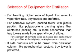 Selection of Equipment for Distillation
• For handling higher ratio of liquid flow rates to
vapor flow rate, tray towers are preferred.
• For corrosive system, packed tower with plastic
packing like polypropylene packing, glass fiber
reinforced packing etc. is more economical than
tray towers made from special type of alloys.
• For separation of methayle iodide and acetic acid, packed tower
with glass fiber reinforced plastic packing is more economical.
• If side products are to be drawn from distillation
column, like petrochemical sectors, tray tower is
preferred.
 