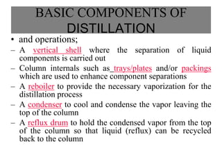 BASIC COMPONENTS OF
DISTILLATION
• and operations;
– A vertical shell where the separation of liquid
components is carried out
– Column internals such as trays/plates and/or packings
which are used to enhance component separations
– A reboiler to provide the necessary vaporization for the
distillation process
– A condenser to cool and condense the vapor leaving the
top of the column
– A reflux drum to hold the condensed vapor from the top
of the column so that liquid (reflux) can be recycled
back to the column
 
