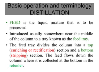 Basic operation and terminology
DISTILLATION
• FEED is the liquid mixture that is to be
processed
• Introduced usually somewhere near the middle
of the column to a tray known as the feed tray.
• The feed tray divides the column into a top
(enriching or rectification) section and a bottom
(stripping) section. The feed flows down the
column where it is collected at the bottom in the
reboiler.
 