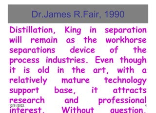 12/31/2022 4
Dr.James R.Fair, 1990
Distillation, King in separation
will remain as the workhorse
separations device of the
process industries. Even though
it is old in the art, with a
relatively mature technology
support base, it attracts
research and professional
interest. Without question,
 