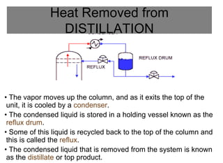 Heat Removed from
DISTILLATION
• The vapor moves up the column, and as it exits the top of the
unit, it is cooled by a condenser.
• The condensed liquid is stored in a holding vessel known as the
reflux drum.
• Some of this liquid is recycled back to the top of the column and
this is called the reflux.
• The condensed liquid that is removed from the system is known
as the distillate or top product.
 