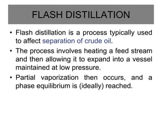 FLASH DISTILLATION
• Flash distillation is a process typically used
to affect separation of crude oil.
• The process involves heating a feed stream
and then allowing it to expand into a vessel
maintained at low pressure.
• Partial vaporization then occurs, and a
phase equilibrium is (ideally) reached.
 