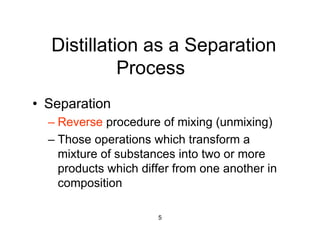 5
Distillation as a Separation
Process
• Separation
– Reverse procedure of mixing (unmixing)
– Those operations which transform a
mixture of substances into two or more
products which differ from one another in
composition
 