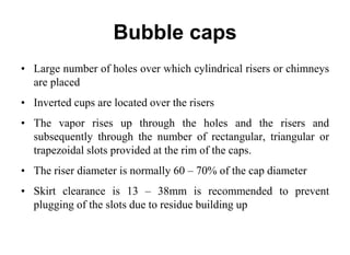 Bubble caps
• Large number of holes over which cylindrical risers or chimneys
are placed
• Inverted cups are located over the risers
• The vapor rises up through the holes and the risers and
subsequently through the number of rectangular, triangular or
trapezoidal slots provided at the rim of the caps.
• The riser diameter is normally 60 – 70% of the cap diameter
• Skirt clearance is 13 – 38mm is recommended to prevent
plugging of the slots due to residue building up
 