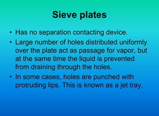 Sieve plates
• Has no separation contacting device.
• Large number of holes distributed uniformly
over the plate act as passage for vapor, but
at the same time the liquid is prevented
from draining through the holes.
• In some cases, holes are punched with
protruding lips. This is known as a jet tray,
 