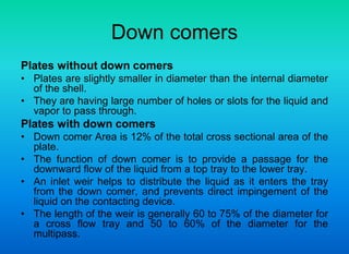 Down comers
Plates without down comers
• Plates are slightly smaller in diameter than the internal diameter
of the shell.
• They are having large number of holes or slots for the liquid and
vapor to pass through.
Plates with down comers
• Down comer Area is 12% of the total cross sectional area of the
plate.
• The function of down comer is to provide a passage for the
downward flow of the liquid from a top tray to the lower tray.
• An inlet weir helps to distribute the liquid as it enters the tray
from the down comer, and prevents direct impingement of the
liquid on the contacting device.
• The length of the weir is generally 60 to 75% of the diameter for
a cross flow tray and 50 to 60% of the diameter for the
multipass.
 