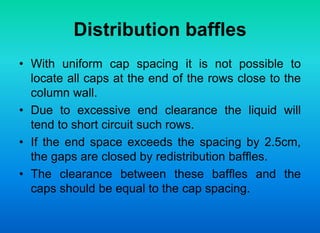 Distribution baffles
• With uniform cap spacing it is not possible to
locate all caps at the end of the rows close to the
column wall.
• Due to excessive end clearance the liquid will
tend to short circuit such rows.
• If the end space exceeds the spacing by 2.5cm,
the gaps are closed by redistribution baffles.
• The clearance between these baffles and the
caps should be equal to the cap spacing.
 