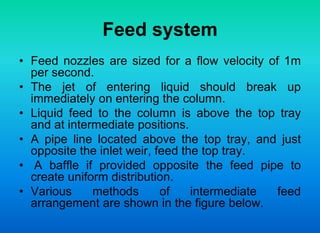 Feed system
• Feed nozzles are sized for a flow velocity of 1m
per second.
• The jet of entering liquid should break up
immediately on entering the column.
• Liquid feed to the column is above the top tray
and at intermediate positions.
• A pipe line located above the top tray, and just
opposite the inlet weir, feed the top tray.
• A baffle if provided opposite the feed pipe to
create uniform distribution.
• Various methods of intermediate feed
arrangement are shown in the figure below.
 