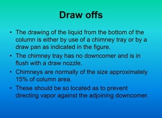 Draw offs
• The drawing of the liquid from the bottom of the
column is either by use of a chimney tray or by a
draw pan as indicated in the figure.
• The chimney tray has no downcomer and is in
flush with a draw nozzle.
• Chimneys are normally of the size approximately
15% of column area.
• These should be so located as to prevent
directing vapor against the adjoining downcomer.
 