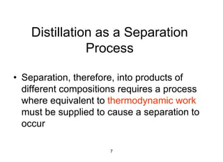 7
Distillation as a Separation
Process
• Separation, therefore, into products of
different compositions requires a process
where equivalent to thermodynamic work
must be supplied to cause a separation to
occur
 