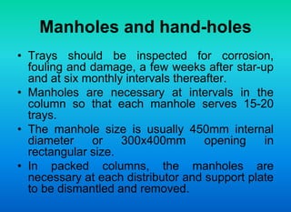 Manholes and hand-holes
• Trays should be inspected for corrosion,
fouling and damage, a few weeks after star-up
and at six monthly intervals thereafter.
• Manholes are necessary at intervals in the
column so that each manhole serves 15-20
trays.
• The manhole size is usually 450mm internal
diameter or 300x400mm opening in
rectangular size.
• In packed columns, the manholes are
necessary at each distributor and support plate
to be dismantled and removed.
 