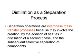 8
Distillation as a Separation
Process
• Separation operations are interphase mass
transfer processes because they involve the
creation, by the addition of heat as in
distillation of a second phase, and the
subsequent selective separation of
components
 