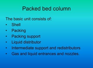 Packed bed column
The basic unit consists of:
• Shell
• Packing
• Packing support
• Liquid distributor
• Intermediate support and redistributors
• Gas and liquid entrances and nozzles.
 