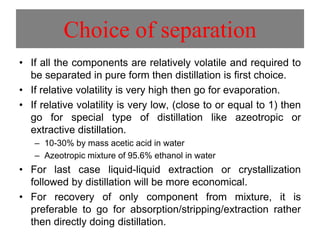 Choice of separation
• If all the components are relatively volatile and required to
be separated in pure form then distillation is first choice.
• If relative volatility is very high then go for evaporation.
• If relative volatility is very low, (close to or equal to 1) then
go for special type of distillation like azeotropic or
extractive distillation.
– 10-30% by mass acetic acid in water
– Azeotropic mixture of 95.6% ethanol in water
• For last case liquid-liquid extraction or crystallization
followed by distillation will be more economical.
• For recovery of only component from mixture, it is
preferable to go for absorption/stripping/extraction rather
then directly doing distillation.
 