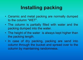 Installing packing
• Ceramic and metal packing are normally dumped
to the column “WET”.
• The column is partially filled with water and the
packing dumped into the water.
• The height of the water is always kept higher than
the packing length.
• In case of dry packing, packing are send into
column through the bucket and spread over to the
column by maintaining randomness.
 