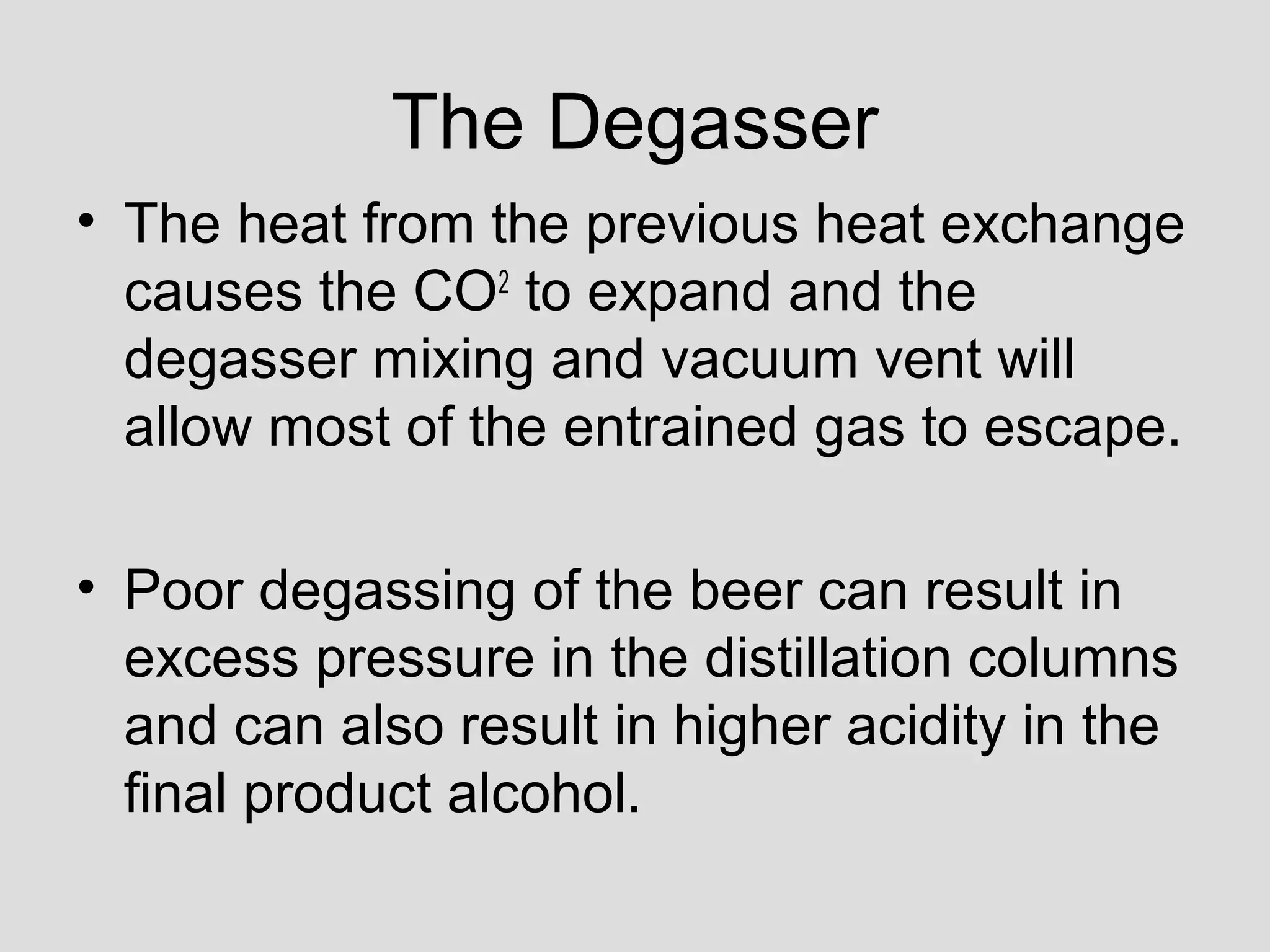 The Degasser
• The heat from the previous heat exchange
causes the CO2
to expand and the
degasser mixing and vacuum vent will
allow most of the entrained gas to escape.
• Poor degassing of the beer can result in
excess pressure in the distillation columns
and can also result in higher acidity in the
final product alcohol.
 