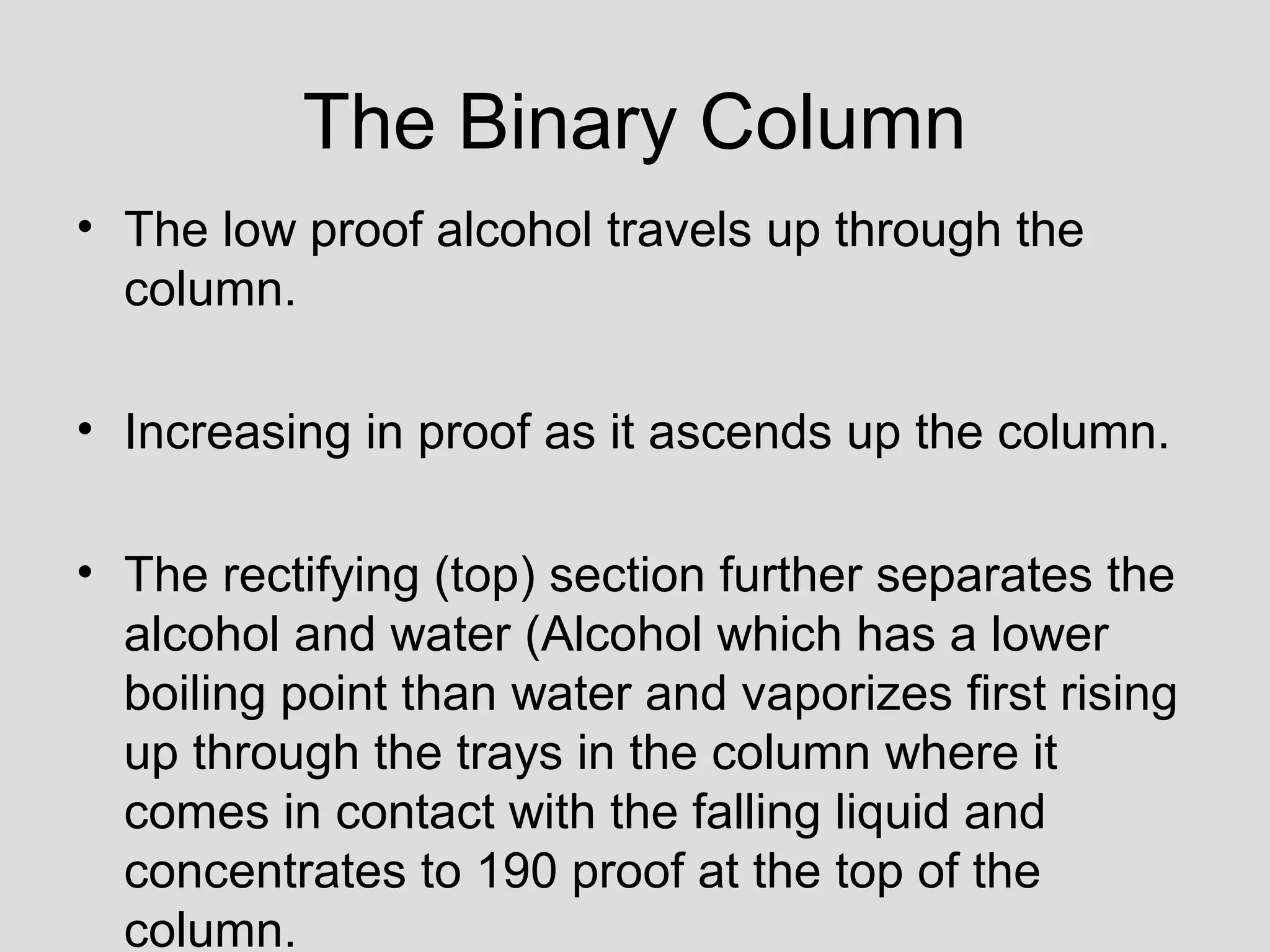 The Binary Column
• The low proof alcohol travels up through the
column.
• Increasing in proof as it ascends up the column.
• The rectifying (top) section further separates the
alcohol and water (Alcohol which has a lower
boiling point than water and vaporizes first rising
up through the trays in the column where it
comes in contact with the falling liquid and
concentrates to 190 proof at the top of the
column.
 