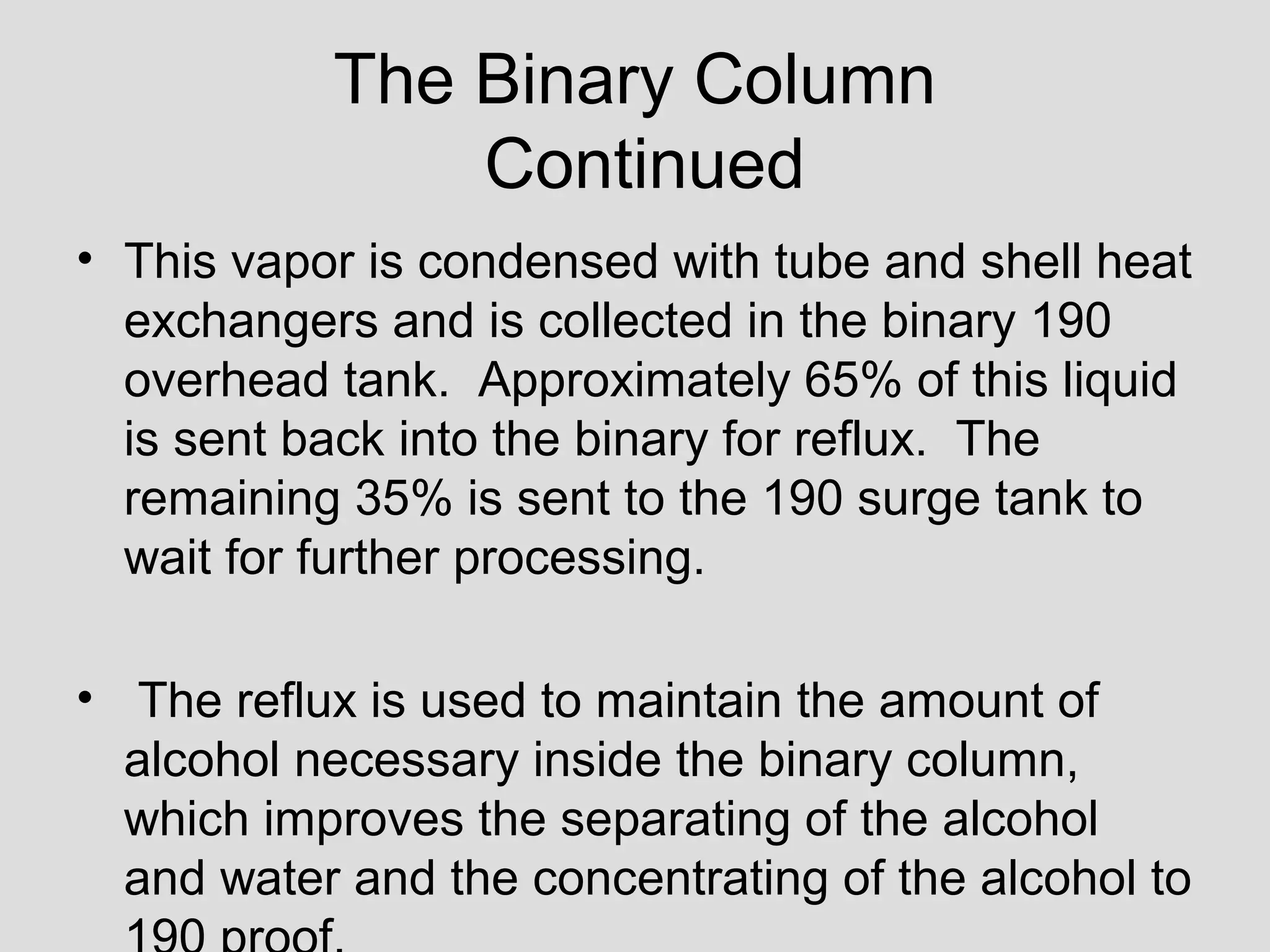 The Binary Column
Continued
• This vapor is condensed with tube and shell heat
exchangers and is collected in the binary 190
overhead tank. Approximately 65% of this liquid
is sent back into the binary for reflux. The
remaining 35% is sent to the 190 surge tank to
wait for further processing.
• The reflux is used to maintain the amount of
alcohol necessary inside the binary column,
which improves the separating of the alcohol
and water and the concentrating of the alcohol to
 