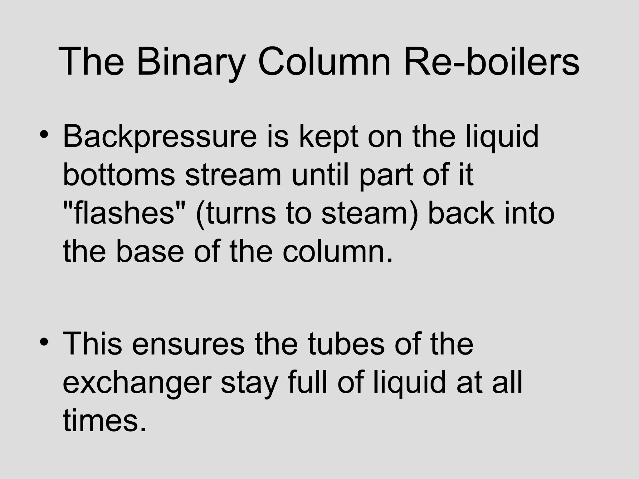 The Binary Column Re-boilers
• Backpressure is kept on the liquid
bottoms stream until part of it
"flashes" (turns to steam) back into
the base of the column.
• This ensures the tubes of the
exchanger stay full of liquid at all
times.
 