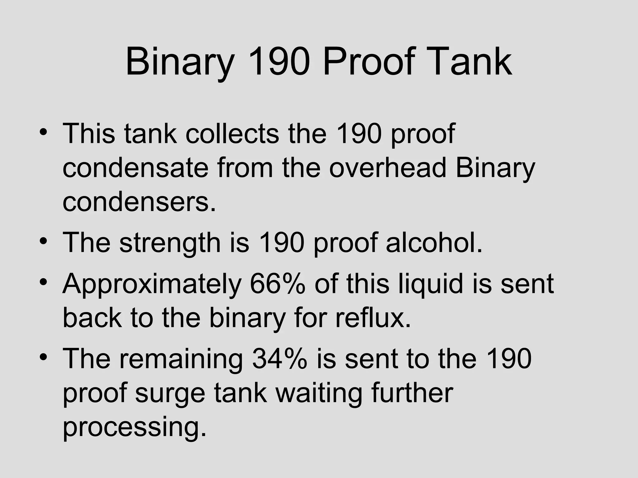 Binary 190 Proof Tank
• This tank collects the 190 proof
condensate from the overhead Binary
condensers.
• The strength is 190 proof alcohol.
• Approximately 66% of this liquid is sent
back to the binary for reflux.
• The remaining 34% is sent to the 190
proof surge tank waiting further
processing.
 