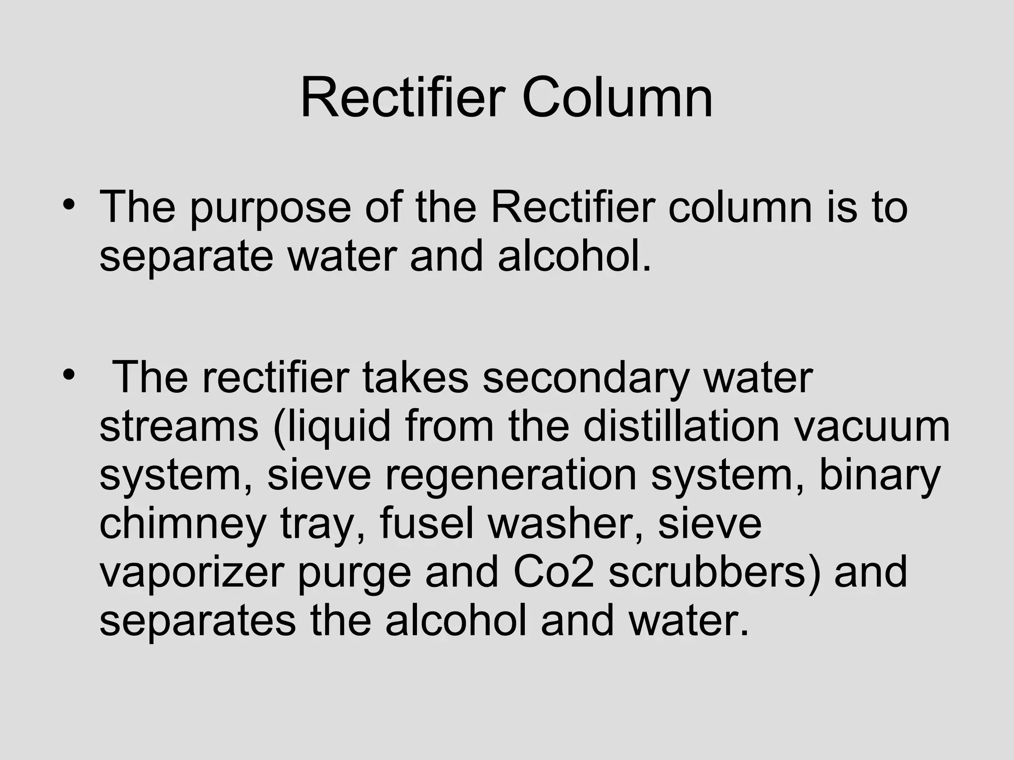Rectifier Column
• The purpose of the Rectifier column is to
separate water and alcohol.
• The rectifier takes secondary water
streams (liquid from the distillation vacuum
system, sieve regeneration system, binary
chimney tray, fusel washer, sieve
vaporizer purge and Co2 scrubbers) and
separates the alcohol and water.
 