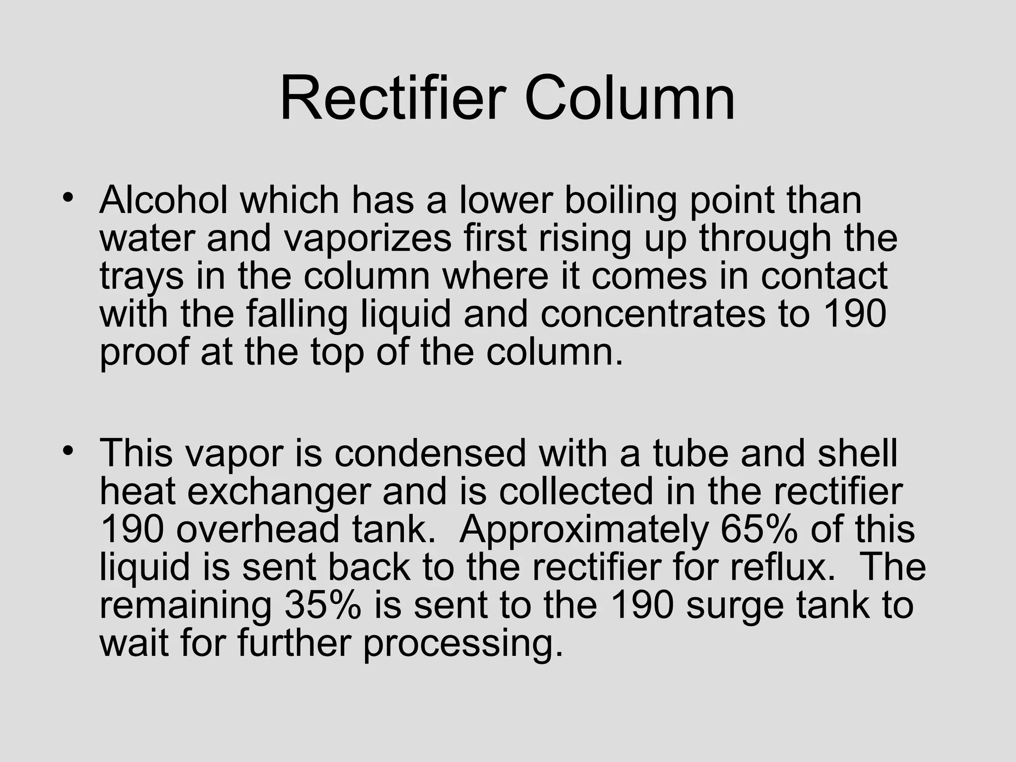 Rectifier Column
• Alcohol which has a lower boiling point than
water and vaporizes first rising up through the
trays in the column where it comes in contact
with the falling liquid and concentrates to 190
proof at the top of the column.
• This vapor is condensed with a tube and shell
heat exchanger and is collected in the rectifier
190 overhead tank. Approximately 65% of this
liquid is sent back to the rectifier for reflux. The
remaining 35% is sent to the 190 surge tank to
wait for further processing.
 