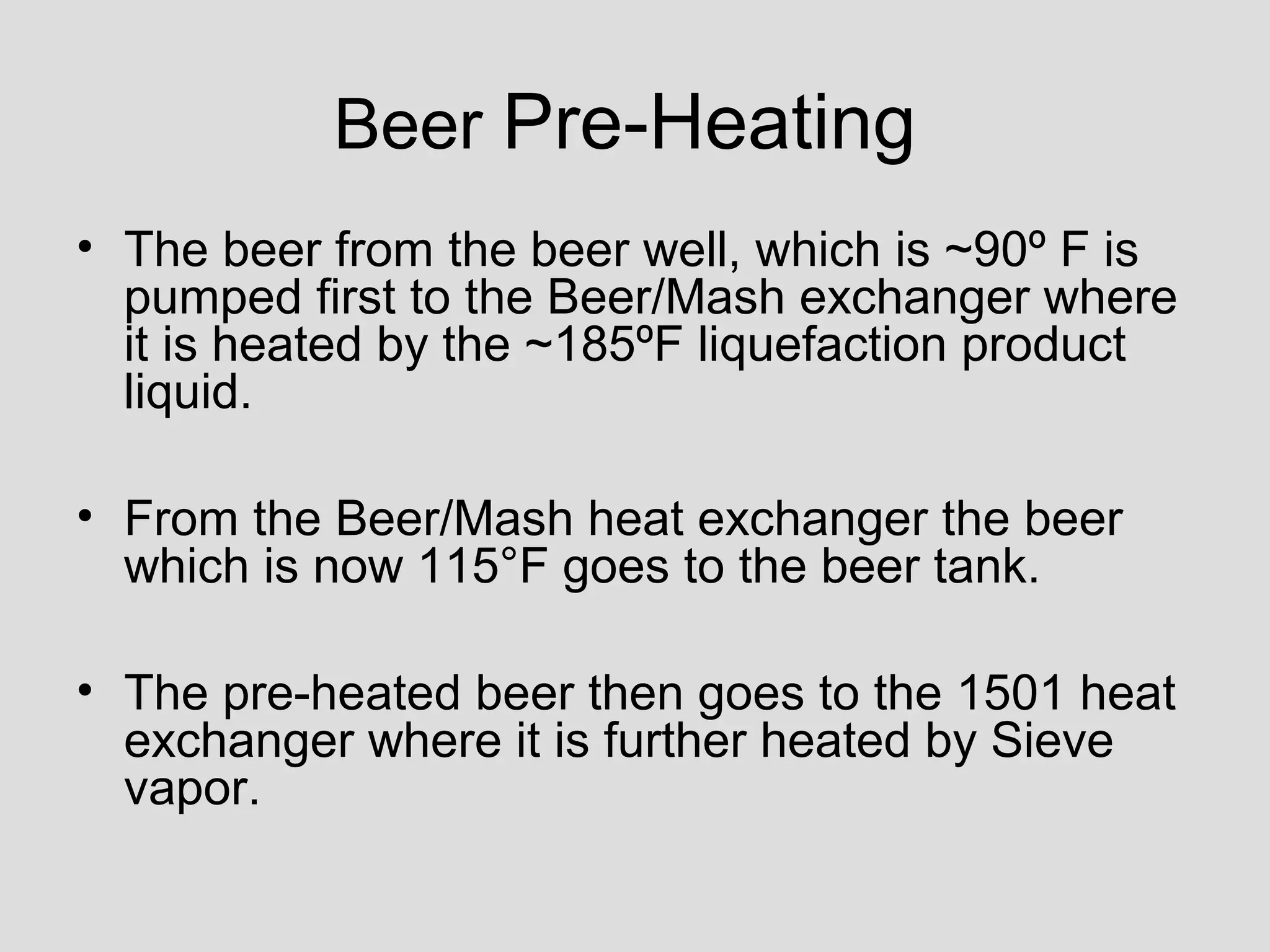 Beer Pre-Heating
• The beer from the beer well, which is ~90º F is
pumped first to the Beer/Mash exchanger where
it is heated by the ~185ºF liquefaction product
liquid.
• From the Beer/Mash heat exchanger the beer
which is now 115°F goes to the beer tank.
• The pre-heated beer then goes to the 1501 heat
exchanger where it is further heated by Sieve
vapor.
 