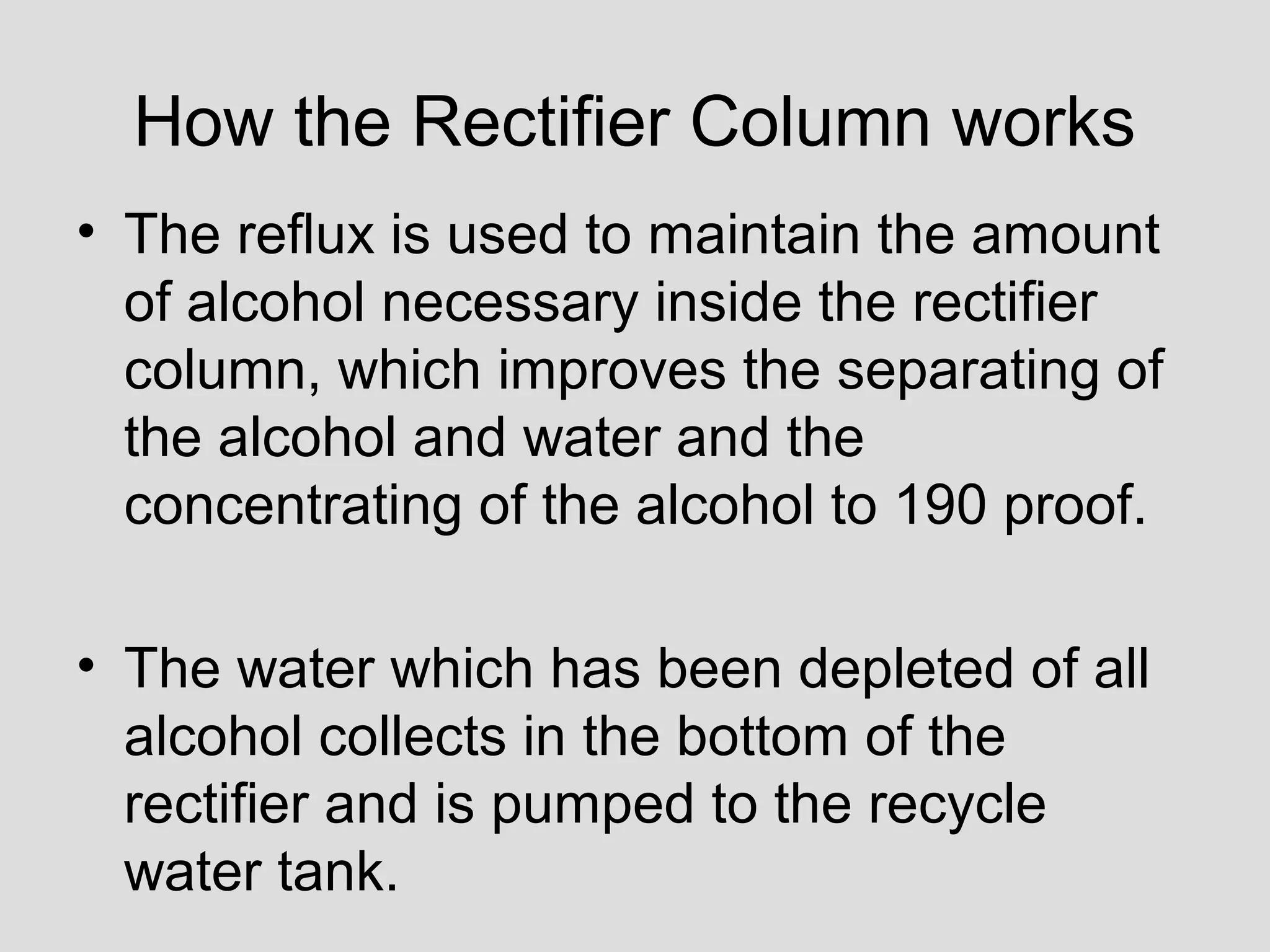 How the Rectifier Column works
• The reflux is used to maintain the amount
of alcohol necessary inside the rectifier
column, which improves the separating of
the alcohol and water and the
concentrating of the alcohol to 190 proof.
• The water which has been depleted of all
alcohol collects in the bottom of the
rectifier and is pumped to the recycle
water tank.
 